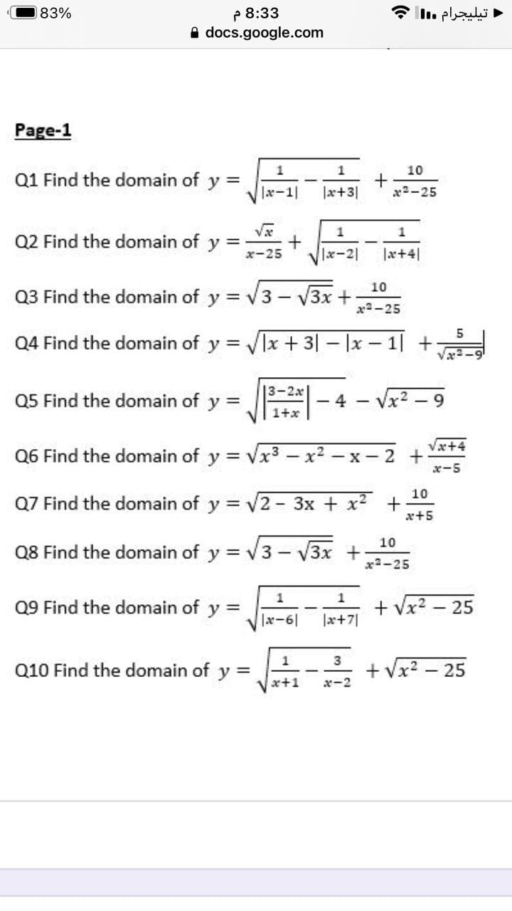 P 8:33
A docs.google.com
83%
تيليجرام .I
Page-1
1
1
10
Q1 Find the domain of y =
|x-1|
|x+3|
x2-25
1
Q2 Find the domain of
y
x-25
|x-2|
|x+4]
10
Q3 Find the domain of y = v3
V3x +
x2-25
Q4 Find the domain of y = Vlx + 3| – |x – 1| +
|3-2x
Q5 Find the domain of
y
4 - Vx2 – 9
1+x
Væ+4
Q6 Find the domain of y = Vx3 – x2 – x- 2 +
x-5
10
Q7 Find the domain of y = v2- 3x + x2 +
x+5
10
Q8 Find the domain of y = v3 - V3x +
x2-25
1
Q9 Find the domain of y =
+ Vx2 – 25
|x-6|
|x+7|
1
Q10 Find the domain of y =
3
+ Vx? – 25
x+1
x-2
