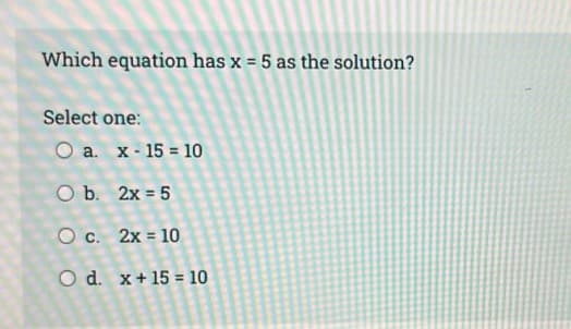 Which equation has x = 5 as the solution?
Select one:
O a. x- 15 = 10
O b. 2x = 5
O c. 2x = 10
%3D
O d. x+15 = 10
