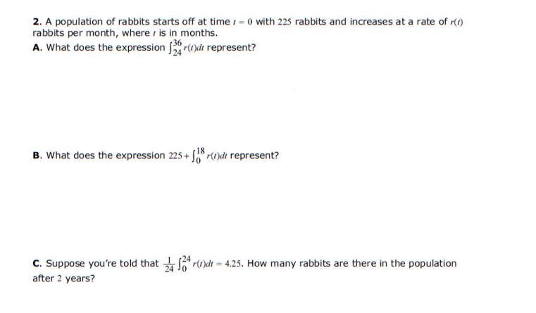 2. A population of rabbits starts off at time = 0 with 225 rabbits and increases at a rate of r(1)
rabbits per month, where is in months.
A. What does the expression r()dt represent?
18
B. What does the expression 225 + r()dt represent?
24
C. Suppose you're told that r()dt = 4.25. How many rabbits are there in the population
after 2 years?
