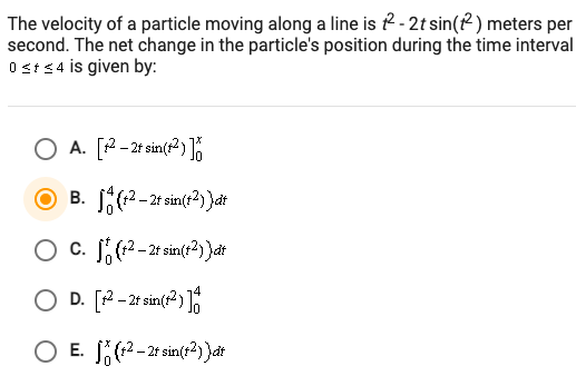 The velocity of a particle moving along a line is ? - 2t sin(? ) meters per
second. The net change in the particle's position during the time interval
0 st<4 is given by:
O A. [2- 2t sin(r2)%
В.
(12 – 2t sin(r2) )dt
-
O c. J(-2t sin(t?) }at
D. [2- 2t sin(12)
O E. (2-2t sin(t) }at
