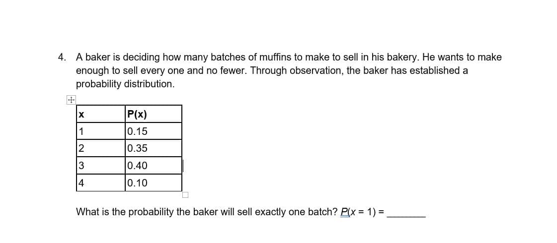 4. A baker is deciding how many batches of muffins to make to sell in his bakery. He wants to make
enough to sell every one and no fewer. Through observation, the baker has established a
probability distribution.
+
X
P(x)
1
0.15
2
0.35
3
0.40
4
0.10
What is the probability the baker will sell exactly one batch? P(x = 1) =