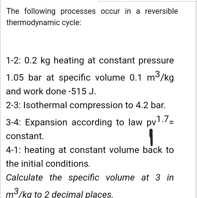 The following processes occur in a reversible
thermodynamic cycle:
1-2: 0.2 kg heating at constant pressure
1.05 bar at specific volume 0.1 m³/kg
and work done -515 J.
2-3: Isothermal compression to 4.2 bar.
3-4: Expansion according to law pv1.7=
constant.
4-1: heating at constant volume back to
the initial conditions.
Calculate the specific volume at 3 in
m3/kg to 2 decimal places.
