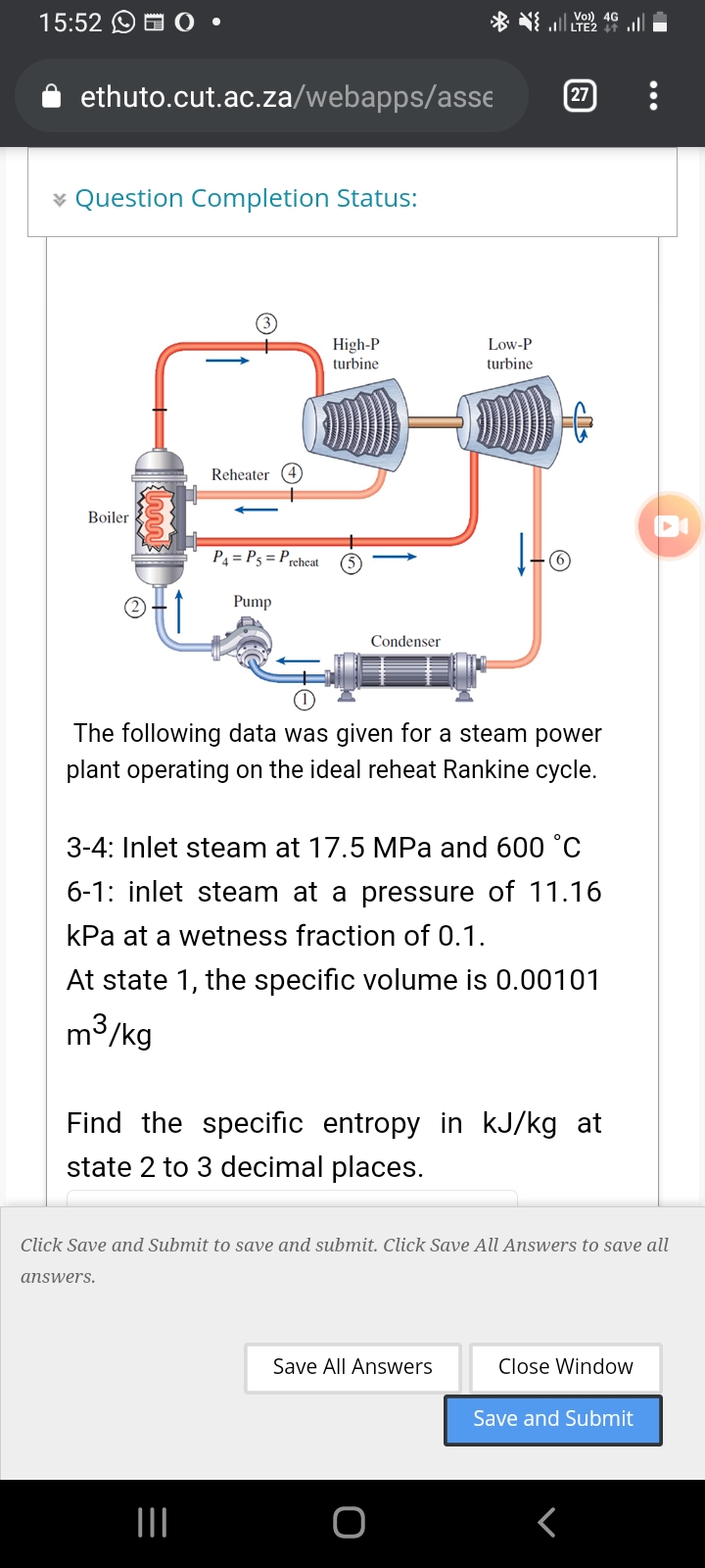 15:52 O O O
LTE2
ethuto.cut.ac.za/webapps/asse
27
* Question Completion Status:
High-P
turbine
Low-P
turbine
Reheater (4)
Boiler
P4 = P5 = Prcheat
Pump
Condenser
The following data was given for a steam power
plant operating on the ideal reheat Rankine cycle.
3-4: Inlet steam at 17.5 MPa and 600 °C
6-1: inlet steam at a pressure of 11.16
kPa at a wetness fraction of 0.1.
At state 1, the specific volume is 0.00101
m3/kg
Find the specific entropy in kJ/kg at
state 2 to 3 decimal places.
Click Save and Submit to save and submit. Click Save All Answers to save all
answers.
Save All Answers
Close Window
Save and Submit
II
O-
