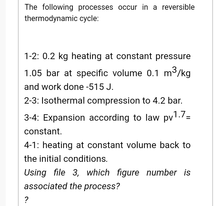 The following processes occur in a reversible
thermodynamic cycle:
1-2: 0.2 kg heating at constant pressure
1.05 bar at specific volume 0.1 m3/kg
and work done -515 J.
2-3: Isothermal compression to 4.2 bar.
3-4: Expansion according to law pv1./=
constant.
4-1: heating at constant volume back to
the initial conditions.
Using file 3, which figure number is
associated the process?
?
