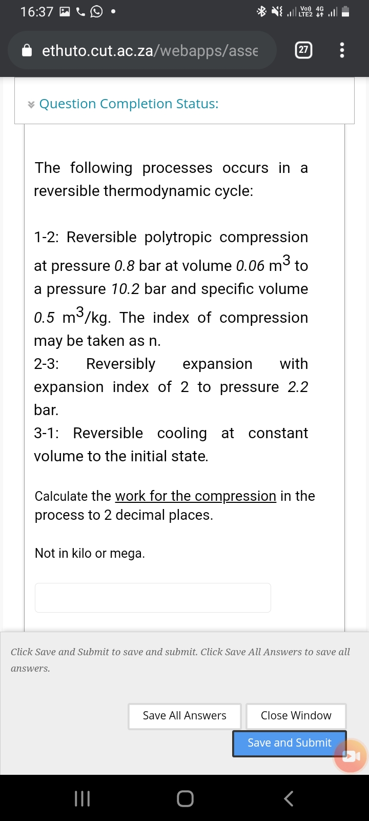 16:37 A
ll LTE2 1t
ethuto.cut.ac.za/webapps/asse
27
* Question Completion Status:
The following processes occurs in a
reversible thermodynamic cycle:
1-2: Reversible polytropic compression
at pressure 0.8 bar at volume 0.06 m3 to
a pressure 10.2 bar and specific volume
0.5 m3/kg. The index of compression
may be taken as n.
2-3:
Reversibly
expansion
with
expansion index of 2 to pressure 2.2
bar.
3-1: Reversible cooling at constant
volume to the initial state.
Calculate the work for the compression in the
process to 2 decimal places.
Not in kilo or mega.
Click Save and Submit to save and submit. Click Save All Answers to save all
answers.
Save All Answers
Close Window
Save and Submit
