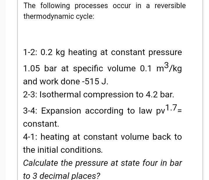 The following processes occur in a reversible
thermodynamic cycle:
1-2: 0.2 kg heating at constant pressure
1.05 bar at specific volume 0.1 m3
3/kg
and work done -515 J.
2-3: Isothermal compression to 4.2 bar.
3-4: Expansion according to law pv1./=
constant.
4-1: heating at constant volume back to
the initial conditions.
Calculate the pressure at state four in bar
to 3 decimal places?
