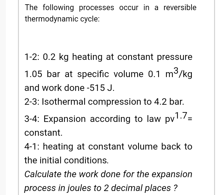The following processes occur in a reversible
thermodynamic cycle:
1-2: 0.2 kg heating at constant pressure
1.05 bar at specific volume 0.1 m³/kg
and work done -515 J.
2-3: Isothermal compression to 4.2 bar.
3-4: Expansion according to law pv1./=
constant.
4-1: heating at constant volume back to
the initial conditions.
Calculate the work done for the expansion
process in joules to 2 decimal places ?
