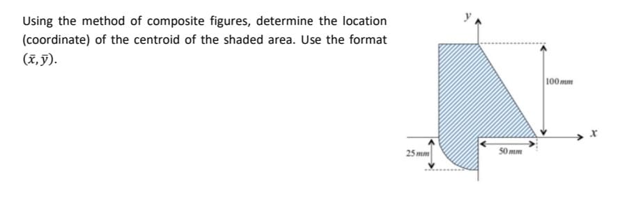 Using the method of composite figures, determine the location
(coordinate) of the centroid of the shaded area. Use the format
(x, y).
100 mm
25 mm
50 mm
