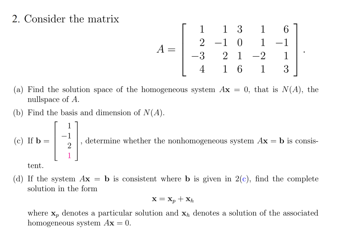 2. Consider the matrix
1
1 3
1
6.
-1 0
1
1
-
A =
-3
2 1
-2
1
4
1 6
1
3
(a) Find the solution space of the homogeneous system Ax = 0, that is N(A), the
nullspace of A.
(b) Find the basis and dimension of N(A).
1
-1
(c) If b =
determine whether the nonhomogeneous system Ax = b is consis-
2
1
tent.
(d) If the system Ax = b is consistent where b is given in 2(c), find the complete
solution in the form
x = X, + Xh
where x, denotes a particular solution and x, denotes a solution of the associated
homogeneous system Ax = 0.
