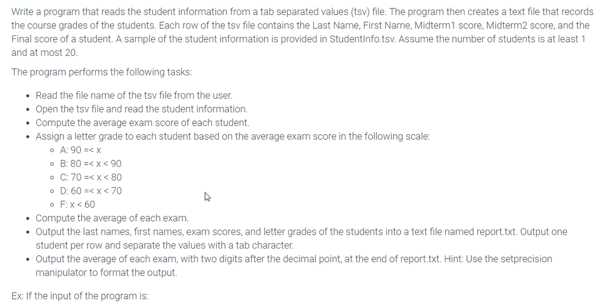 Write a program that reads the student information from a tab separated values (tsv) file. The program then creates a text file that records
the course grades of the students. Each row of the tsv file contains the Last Name, First Name, Midterm1 score, Midterm2 score, and the
Final score of a student. A sample of the student information is provided in Studentinfo.tsv. Assume the number of students is at least 1
and at most 20.
The program performs the following tasks:
• Read the file name of the tsv file from the user.
• Open the tsv file and read the student information.
• Compute the average exam score of each student.
Assign a letter grade to each student based on the average exam score in the following scale:
o A: 90 =< x
o B: 80 =< x < 90
o C: 70 =< x < 80
o D: 60 =< x< 70
o F:x < 60
• Compute the average of each exam.
• Output the last names, first names, exam scores, and letter grades of the students into a text file named report.txt. Output one
student per row and separate the values with a tab character.
• Output the average of each exam, with two digits after the decimal point, at the end of report.txt. Hint: Use the setprecision
manipulator to format the output.
Ex: If the input of the program is:
