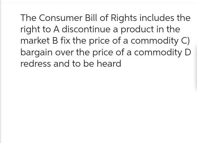 The Consumer Bill of Rights includes the
right to A discontinue a product in the
market B fix the price of a commodity C)
bargain over the price of a commodity D
redress and to be heard