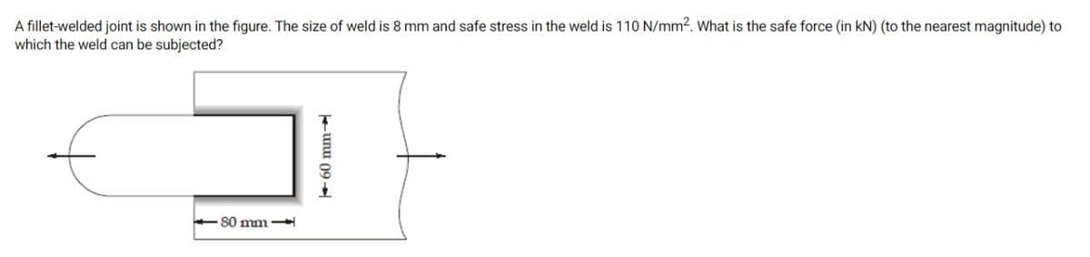 A fillet-welded joint is shown in the figure. The size of weld is 8 mm and safe stress in the weld is 110 N/mm2. What is the safe force (in kN) (to the nearest magnitude) to
which the weld can be subjected?
+80 mm
unu 09 +

