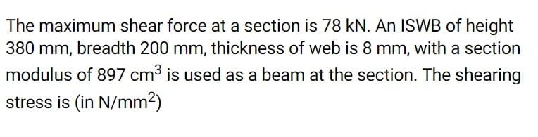 The maximum shear force at a section is 78 kN. An ISWB of height
380 mm, breadth 200 mm, thickness of web is 8 mm, with a section
modulus of 897 cm3 is used as a beam at the section. The shearing
stress is (in N/mm2)
