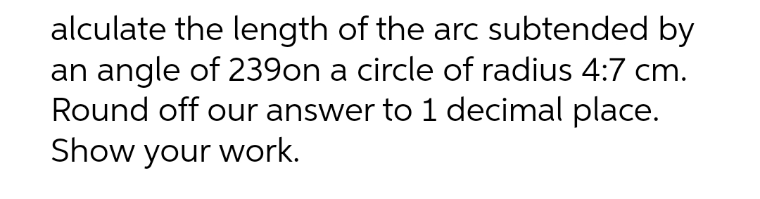alculate the length of the arc subtended by
an angle of 239on a circle of radius 4:7 cm.
Round off our answer to 1 decimal place.
Show your work.