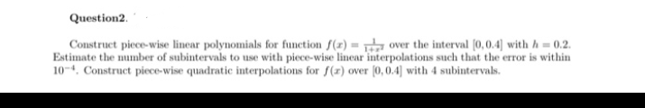 Construct piece-wise linear polynomials for function f(x) = over the interval (0,0.4] with h= 0.2.
Estimate the number of subintervals to use with piece-wise linear interpolations such that the error is within
104. Construct piece-wise quadratic interpolations for f(r) over (0, 0.4] with 4 subintervals.
