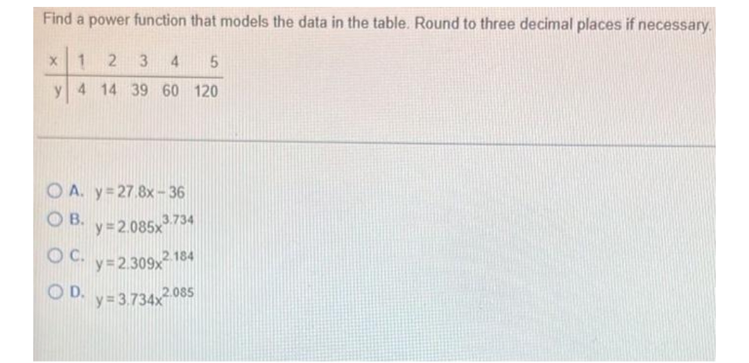 Find a power function that models the data in the table. Round to three decimal places if necessary.
1 2 3 4 5
y 4 14 39 60 120
X
OA. y=27.8x-36
OB. y=2.085x³7
OC. y=2.309x2 18
D. y=3.734x2.085
3.734