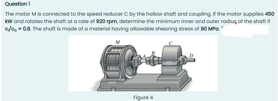 Question 1
The motor M is connected to the speed reducer C by the hollow shaft and coupling. If the motor supplies 450
kW and rotates the shaft at a rate of 920 rpm, determine the minimum inner and outer radius of the shaft if
c₁/co= 0.8. The shaft is made of a material having allowable shearing stress of 90 MPa.
M
B
Figure 4