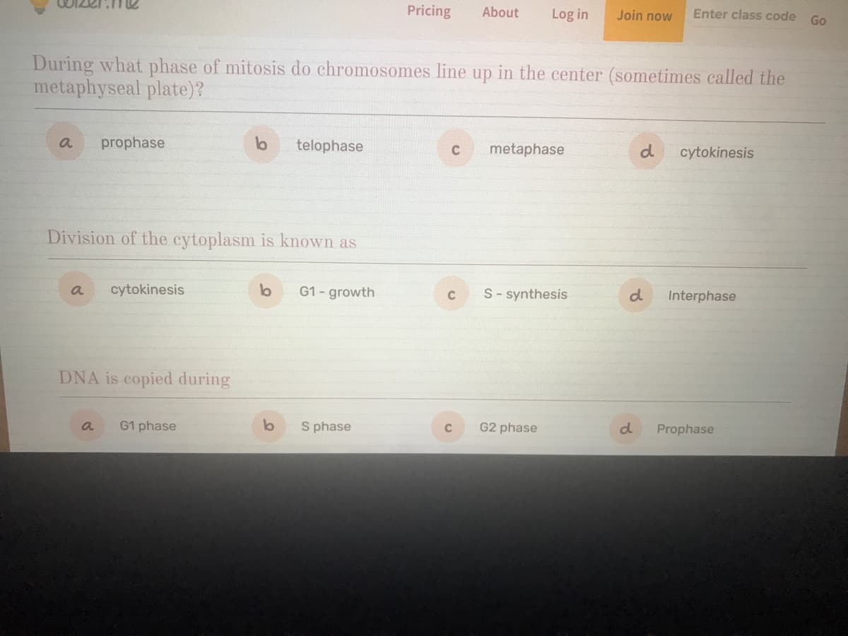 Pricing
About
Log in
Join now
Enter class code
Go
During what phase of mitosis do chromosomes line up in the center (sometimes called the
metaphyseal plate)?
a
prophase
telophase
metaphase
d
cytokinesis
Division of the cytoplasm is known as
a
cytokinesis
G1-growth
S- synthesis
d
C
Interphase
DNA is copied during
a
G1 phase
S phase
G2 phase
d.
Prophase
