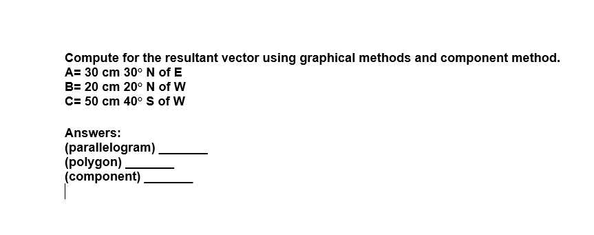 Compute for the resultant vector using graphical methods and component method.
A= 30 cm 30° N of E
B= 20 cm 20° N of W
C= 50 cm 40° S of W
Answers:
(parallelogram)
(polygon)
(component)