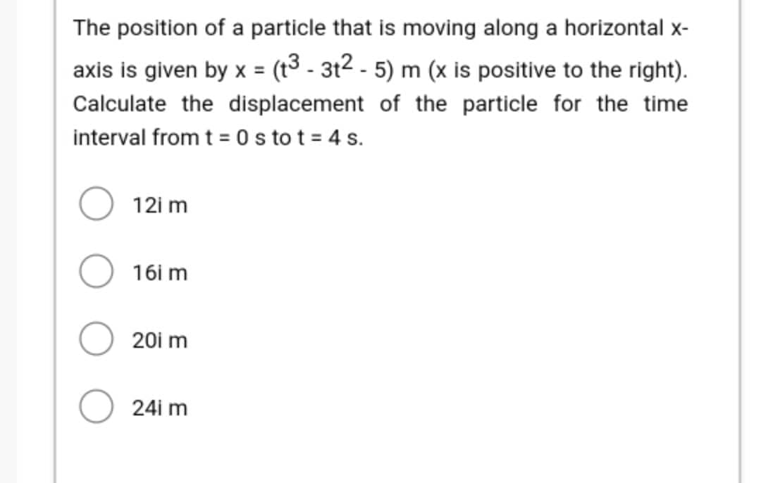 The position of a particle that is moving along a horizontal x-
axis is given by x = (t3 - 3t² - 5) m (x is positive to the right).
Calculate the displacement of the particle for the time
interval from t = 0 s to t = 4 s.
12i m
16i m
20i m
24i m
