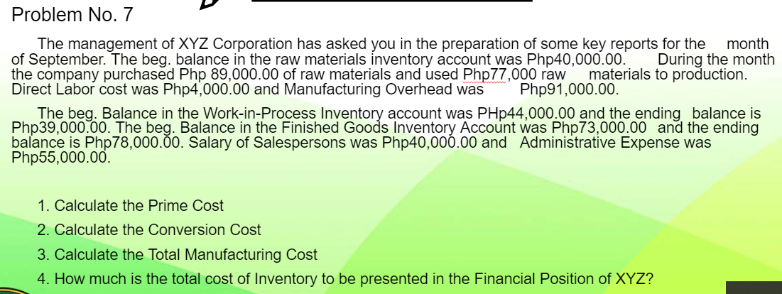 Problem No. 7
The management of XYZ Corporation has asked you in the preparation of some key reports for the month
of September. The beg. balance in the raw materials inventory account was Php40,000.00. During the month
the company purchased Php 89,000.00 of raw materials and used Php77,000 raw materials to production.
Direct Labor cost was Php4,000.00 and Manufacturing Overhead was
Php91,000.00.
The beg. Balance in the Work-in-Process Inventory account was PHp44,000.00 and the ending balance is
Php39,000.00. The beg. Balance in the Finished Goods Inventory Account was Php73,000.00 and the ending
balance is Php78,000.00. Salary of Salespersons was Php40,000.00 and Administrative Expense was
Php55,000.00.
1. Calculate the Prime Cost
2. Calculate the Conversion Cost
3. Calculate the Total Manufacturing Cost
4. How much is the total cost of Inventory to be presented in the Financial Position of XYZ?
