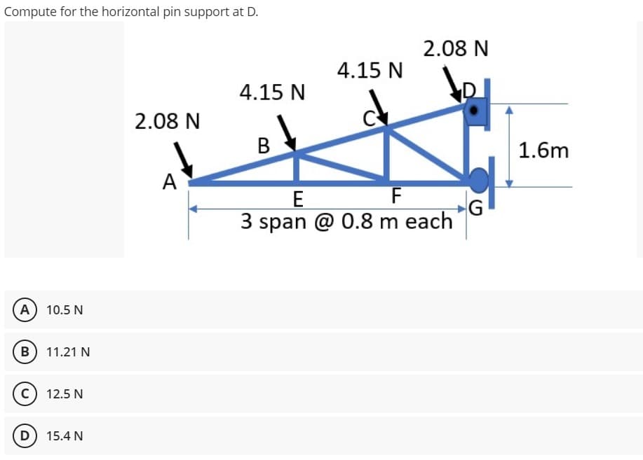Compute for the horizontal pin support at D.
(A) 10.5 N
B) 11.21 N
C) 12.5 N
(D) 15.4 N
2.08 N
A
4.15 N
B
4.15 N
2.08 N
E
F
3 span @ 0.8 m each
G
1.6m