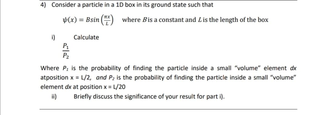 4) Consider a particle in a 1D box in its ground state such that
Þ(x)
= Bsin
where Bis a constant and Lis the length of the box
i)
P1
Calculate
P2
Where P, is the probability of finding the particle inside a small "volume" element dx
atposition x = L/2, and P2 is the probability of finding the particle inside a small "volume"
element dx at position x = L/20
ii)
Briefly discuss the significance of your result for part i).
