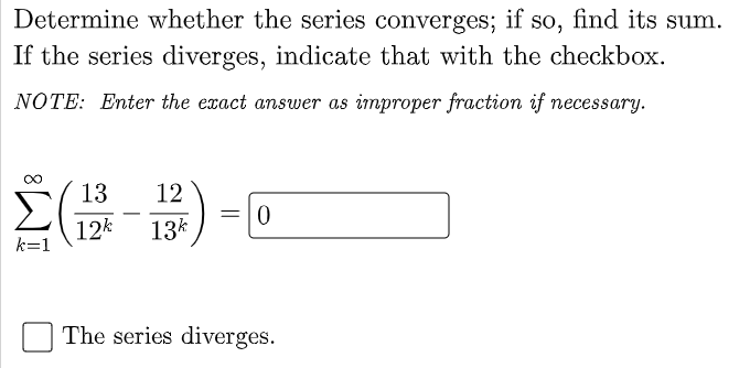 Determine whether the series converges; if so, find its sum.
If the series diverges, indicate that with the checkbox.
NOTE: Enter the exact answer as improper fraction if necessary.
13
12
=10
-
12k
13k
k=1
The series diverges.
