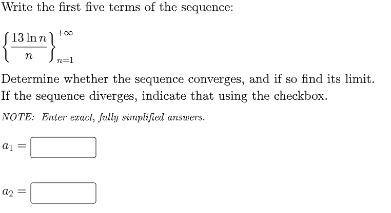 Write the first five terms of the sequence:
+00
(13 In n)
n
n=1
Determine whether the sequence converges, and if so find its limit.
If the sequence diverges, indicate that using the checkbox.
NOTE: Enter exact, fully simplified answers.
a1 =
a2 =
