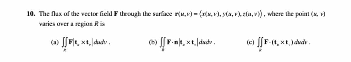 10. The flux of the vector field F through the surface r(u,v) = (x(u,v), y(u, v), z(u, v)) , where the point (u, v)
varies over a region R is
(a) ſ[F[t, ×t,|dudv .
(b) [[ F-n\t, ×t,/dudv .
(c) [[F•(t, xt,) dudv.
R
