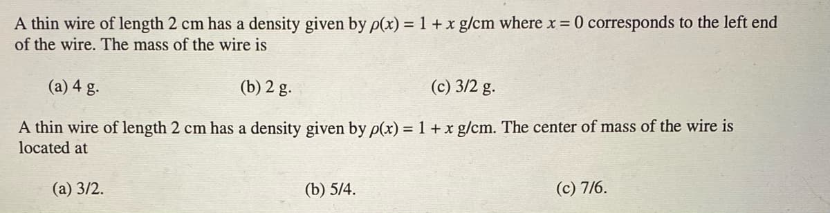 A thin wire of length 2 cm has a density given by p(x) = 1 + x g/cm where x = 0 corresponds to the left end
of the wire. The mass of the wire is
(a) 4 g.
(b) 2 g.
(c) 3/2 g.
A thin wire of length 2 cm has a density given by p(x) = 1 + x g/cm. The center of mass of the wire is
located at
(а) 3/2.
(b) 5/4.
(c) 7/6.
