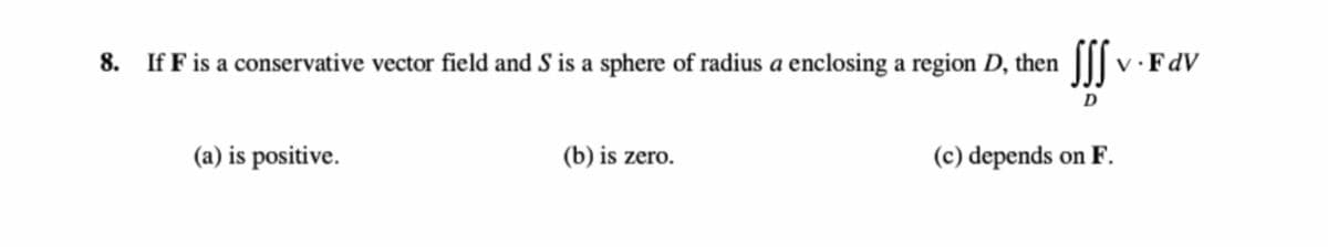 SS
8. If F is a conservative vector field and S is a sphere of radius a enclosing a region D, then
v·FdV
D
(a) is positive.
(b) is zero.
(c) depends on F.
