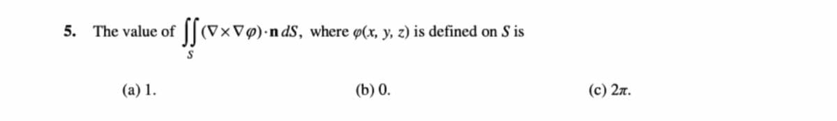 5. The value of ||(V×V@)•ndS, where ø(x, y, z) is defined on S is
(а) 1.
(b) 0.
(с) 2л.
