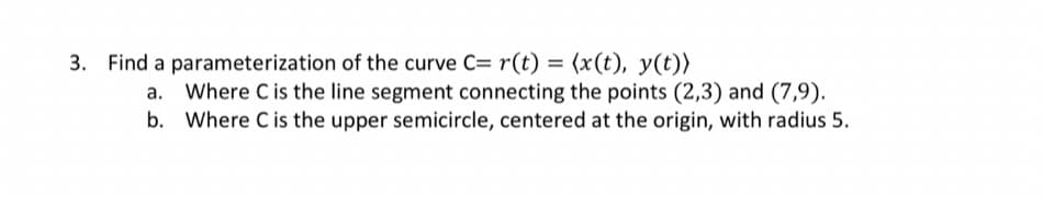 3. Find a parameterization of the curve C= r(t) = (x(t), y(t))
Where C is the line segment connecting the points (2,3) and (7,9).
b. Where C is the upper semicircle, centered at the origin, with radius 5.
