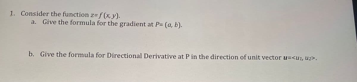 1. Consider the function z= f (x, y).
a. Give the formula for the gradient at P= (a, b).
b. Give the formula for Directional Derivative at P in the direction of unit vector u=<u1, U2>.
