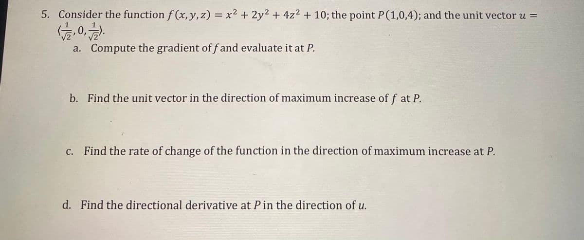 5. Consider the function f (x, y, z) = x² + 2y² + 4z² + 10; the point P(1,0,4); and the unit vector u =
0,
a. Compute the gradient of f and evaluate it at P.
b. Find the unit vector in the direction of maximum increase of f at P.
c. Find the rate of change of the function in the direction of maximum increase at P.
d. Find the directional derivative at Pin the direction of u.
