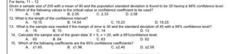 For items, 11-12
Given a sample size of 200 with a mean of 80 and the population standard deviation is found to be 35 having a 96% confidence level.
11. Which of the following values is the critical value or confidence coefficient to be used?
A. 1.96
B. 2.05
C. 2.33
D. 2.58
12. What is the length of the confidence interval?
A. 10.15
B. 14.54
C. 15.23
D. 18.25
13. What is the sample size needed if the margin of error is 30 and the standard deviation of 45 with a 98% confidence level?
C. 14
A. 16
B. 15
D. 13
14. Calculate the sample size of the given data: E = 5, a = 20, with a 95% confidence level.
A. 65
B. 64
C. 63
D. 62
15. Which of the following coefficients are the 95% confidence coefficients?
B. 11.96
C. 12.40
A. 11.65
D. 12.58