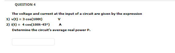 QUESTION 4
The voltage and current at the input of a circuit are given by the expression
1) v(t) = 3 cos(10ot)
V
2) i(t) = 4 cos(100t-45°)
Determine the circuit's average real power P.
