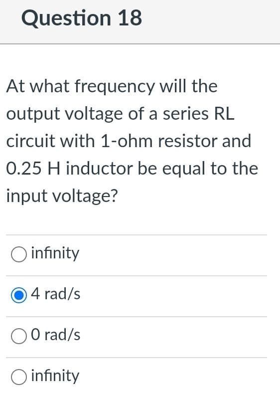 Question 18
At what frequency will the
output voltage of a series RL
circuit with 1-ohm resistor and
0.25 H inductor be equal to the
input voltage?
O infinity
4 rad/s
O O rad/s
O infinity
