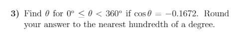 3) Find 0 for 0° < 0 < 360° if cos 0 = -0.1672. Round
your answer to the nearest hundredth of a degree.
