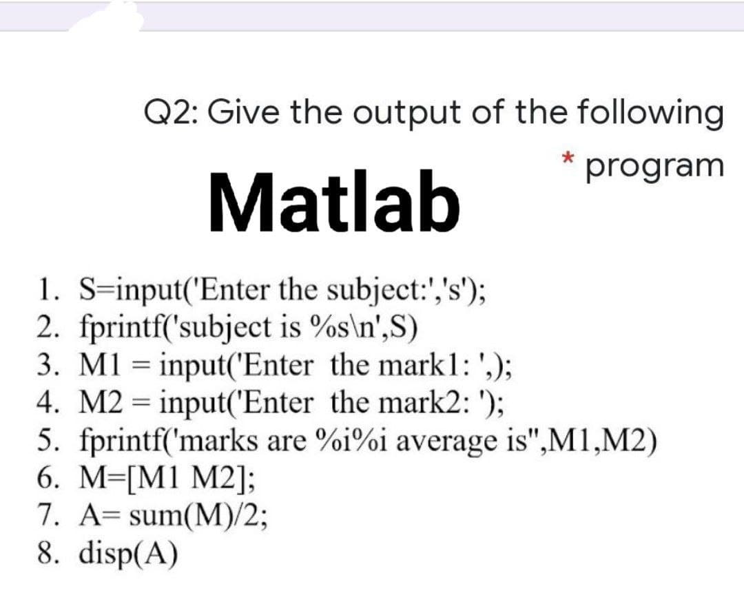 Q2: Give the output of the following
program
Matlab
1. S=input('Enter the subject:','s');
2. fprintf('subject is %s\n',S)
3. M1 = input('Enter the markl: ',);
4. M2 = input('Enter the mark2: ');
5. fprintf('marks are %i%i average is",M1,M2)
6. M=[M1 M2];
7. A= sum(M)/2;
8. disp(A)
