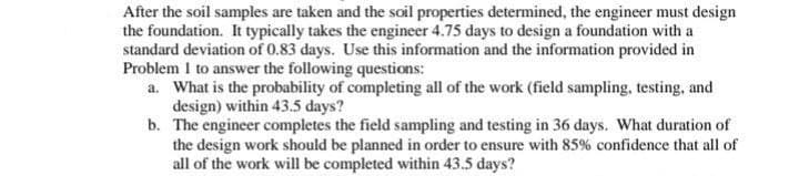 After the soil samples are taken and the soil properties determined, the engineer must design
the foundation. It typically takes the engineer 4.75 days to design a foundation with a
standard deviation of 0.83 days. Use this information and the information provided in
Problem I to answer the following questions:
a. What is the probability of completing all of the work (field sampling, testing, and
design) within 43.5 days?
b.
The engineer completes the field sampling and testing in 36 days. What duration of
the design work should be planned in order to ensure with 85% confidence that all of
all of the work will be completed within 43.5 days?