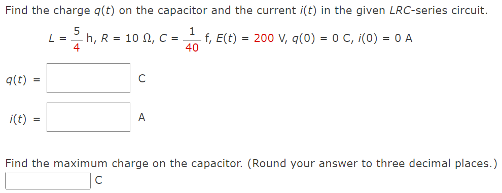 Find the charge q(t) on the capacitor and the current i(t) in the given LRC-series circuit.
5
2244
q(t) =
i(t)
=
L =
h, R = 10 , C =
с
A
1
f, E(t) = 200 V, q(0) = 0 C, i(0) = 0 A
40
Find the maximum charge on the capacitor. (Round your answer to three decimal places.)
с