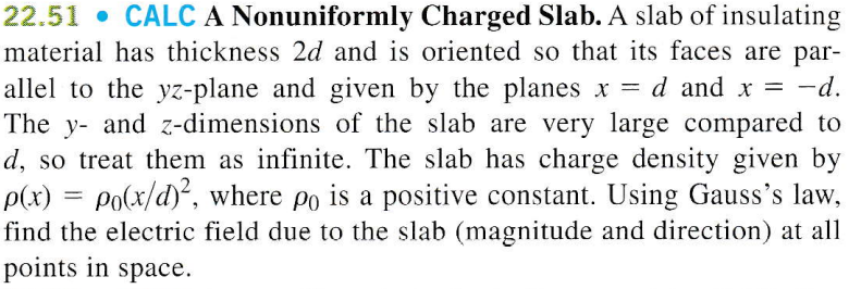 22.51 • CALC A Nonuniformly Charged Slab. A slab of insulating
material has thickness 2d and is oriented so that its faces are par-
allel to the yz-plane and given by the planes x = d and x = -d.
The y- and z-dimensions of the slab are very large compared to
d, so treat them as infinite. The slab has charge density given by
P(x) = Po(x/d), where po is a positive constant. Using Gauss's law,
find the electric field due to the slab (magnitude and direction) at all
points in space.
%3D

