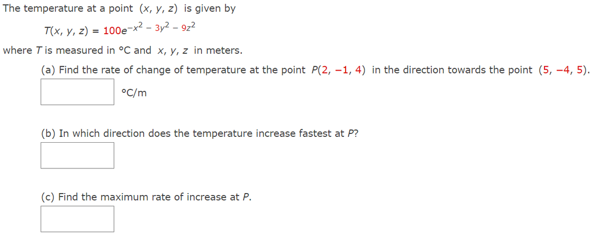 The temperature at a point (x, y, z) is given by
T(x, y, z) = 100e-x2 - 3y2 – 9z2
where T is measured in °C and x, y, z in meters.
(a) Find the rate of change of temperature at the point P(2, –1, 4) in the direction towards the point (5, -4, 5).
°C/m
(b) In which direction does the temperature increase fastest at P?
(c) Find the maximum rate of increase at P.
