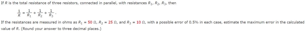 If R is the total resistance of three resistors, connected in parallel, with resistances R1, R2, R3, then
1
+
+
R2
1
1
R
R1
R3
If the resistances are measured in ohms as R, = 50 N, R, = 25 S, and R3 = 10 N, with a possible error of 0.5% in each case, estimate the maximum error in the calculated
value of R. (Round your answer to three decimal places.)
