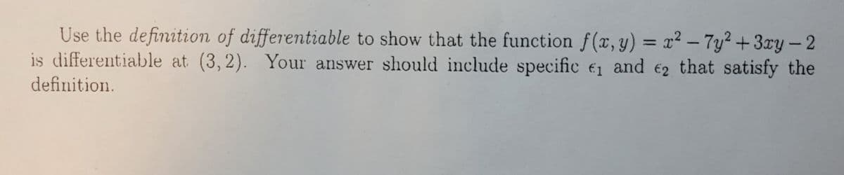 Use the definition of differentiable to show that the function f(x, y) = x² – 7y² + 3ry-2
is differentiable at (3,2). Your answer should include specific e1 and e2 that satisfy the
%3D
definition.
