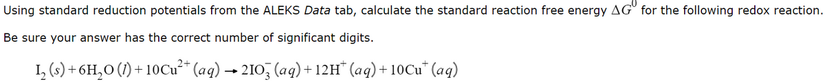 Using standard reduction potentials from the ALEKS Data tab, calculate the standard reaction free energy AG° for the following redox reaction.
Be sure your answer has the correct number of significant digits.
I, (s) + 6H,0 (1) + 10Cu* (aq) → 210, (aq)+12H* (aq)+ 10C'* (aq)
