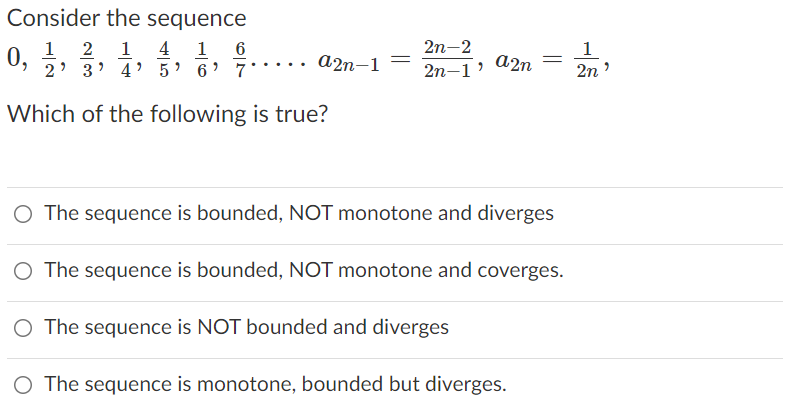 Consider the sequence
1 4
4' 5' 6' 7
1
2
1
2n-2
1
0,
... a2n-1
a2n
3
2n-1'
2n
Which of the following is true?
O The sequence is bounded, NOT monotone and diverges
O The sequence is bounded, NOT monotone and coverges.
The sequence is NOT bounded and diverges
O The sequence is monotone, bounded but diverges.
