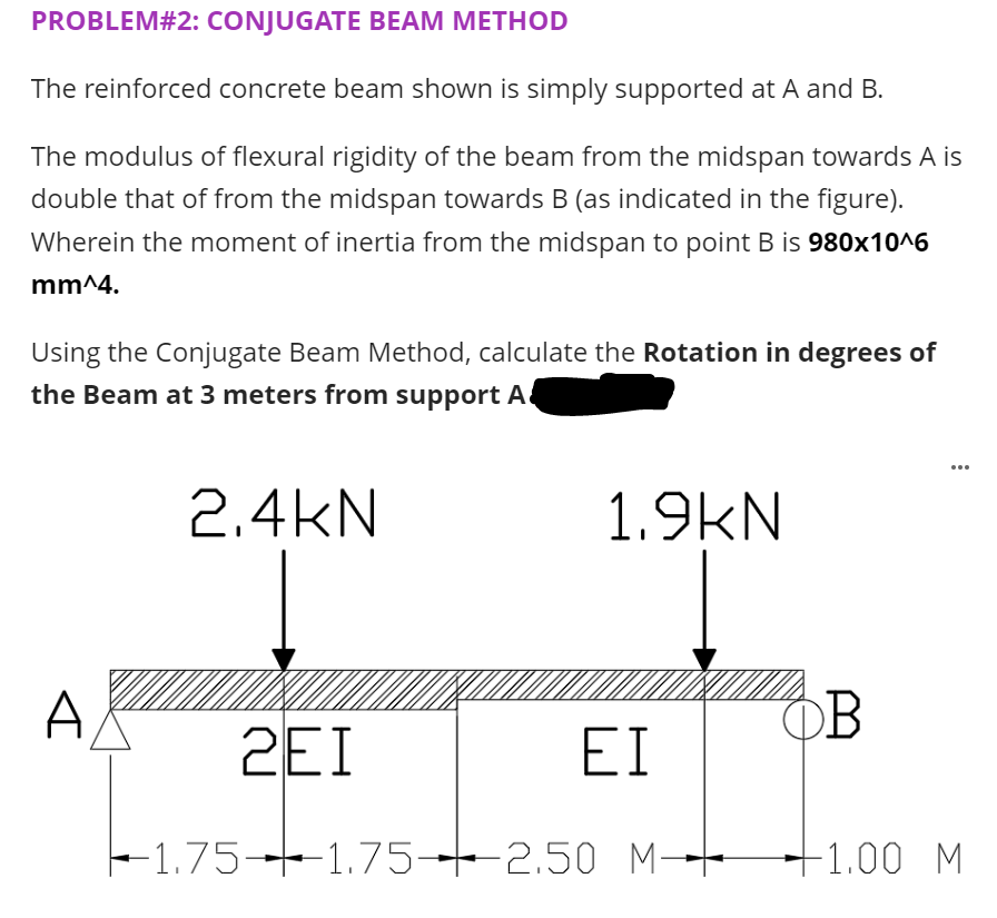 PROBLEM#2: CONJUGATE BEAM METHOD
The reinforced concrete beam shown is simply supported at A and B.
The modulus of flexural rigidity of the beam from the midspan towards A is
double that of from the midspan towards B (as indicated in the figure).
Wherein the moment of inertia from the midspan to point B is 980x10^6
mm^4.
Using the Conjugate Beam Method, calculate the Rotation in degrees of
the Beam at 3 meters from support A
...
2.4kN
1.9kN
A
OB
2EI
EI
-1.75-1.75-2.50 M--
+1.00 M
